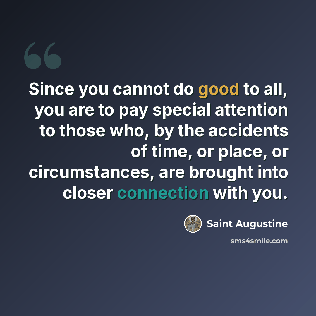 “Since you cannot do good to all, you are to pay special attention to those who, by the accidents of time, or place, or circumstances, are brought into closer connection with you.” quote by Saint Augustine