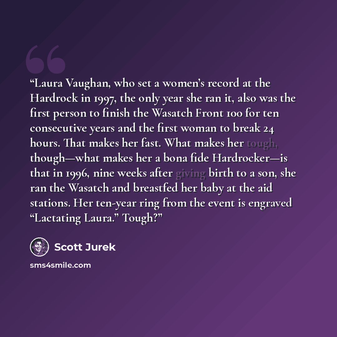 “Laura Vaughan, who set a women’s record at the Hardrock in 1997, the only year she ran it, also was the first person to finish the Wasatch Front 100 for ten consecutive years and the first woman to break 24 hours. That makes her fast. What makes her tough, though—what makes her a bona fide…” quote by Scott Jurek