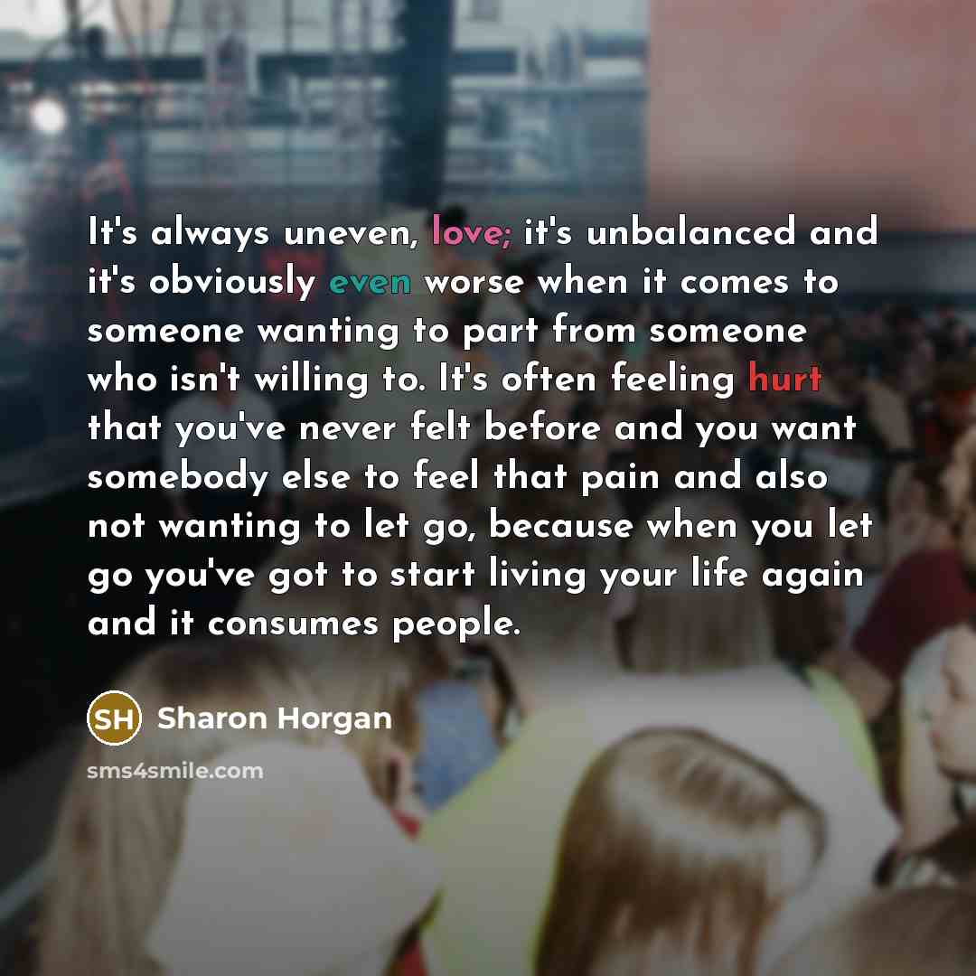 “It's always uneven, love; it's unbalanced and it's obviously even worse when it comes to someone wanting to part from someone who isn't willing to. It's often feeling hurt that you've never felt before and you want somebody else to feel that pain and also not wanting to let go, because when you…” quote by Sharon Horgan