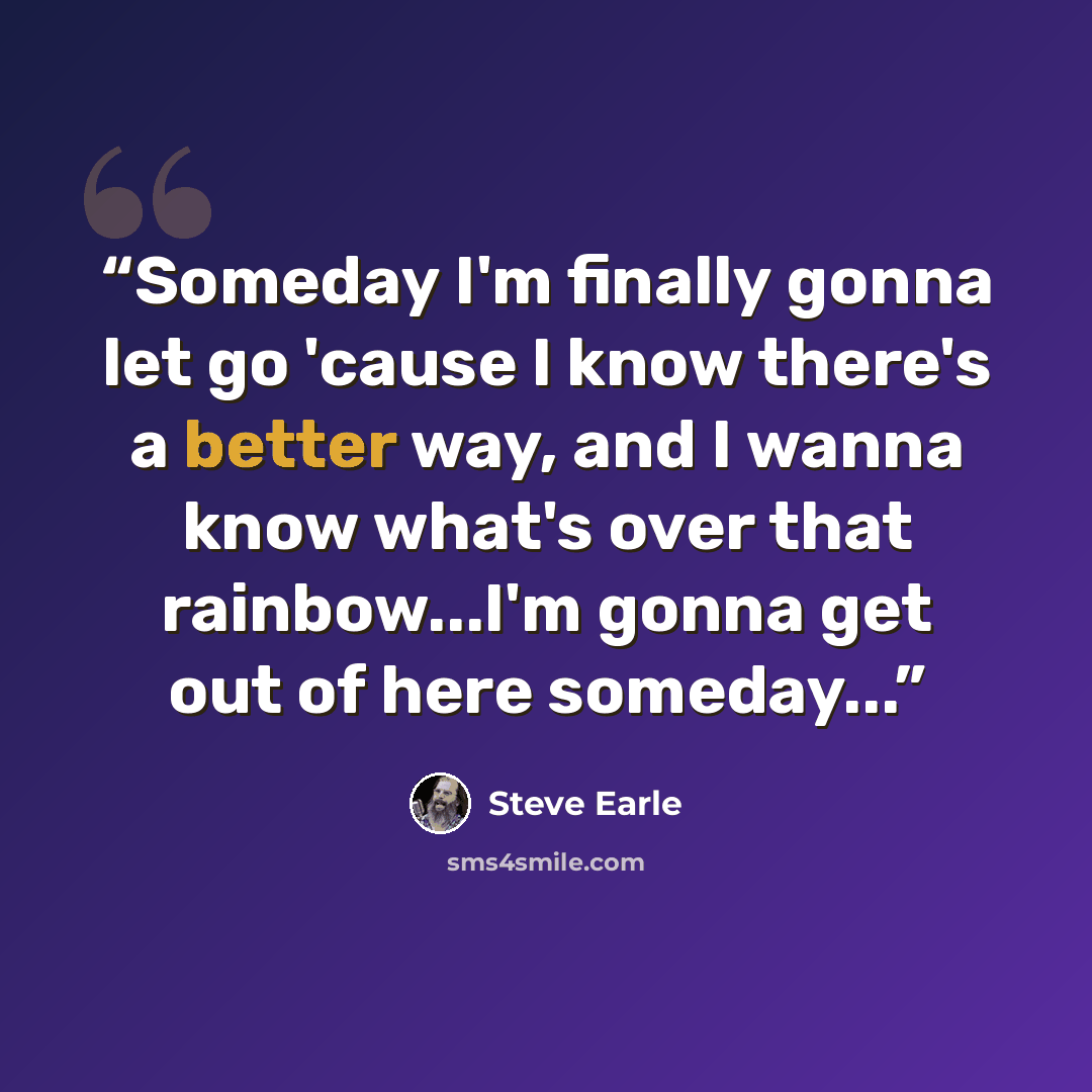 “Someday I'm finally gonna let go 'cause I know there's a better way, and I wanna know what's over that rainbow...I'm gonna get out of here someday...” quote by Steve Earle