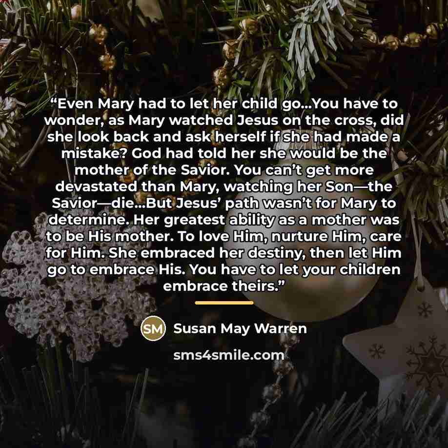 “Even Mary had to let her child go…You have to wonder, as Mary watched Jesus on the cross, did she look back and ask herself if she had made a mistake? God had told her she would be the mother of the Savior. You can’t get more devastated than Mary, watching her Son—the Savior—die…But Jesus’ path…” quote by Susan May Warren