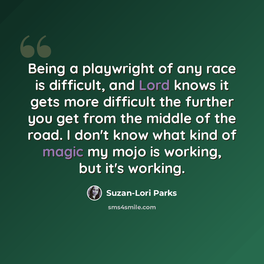 “Being a playwright of any race is difficult, and Lord knows it gets more difficult the further you get from the middle of the road. I don't know what kind of magic my mojo is working, but it's working.” quote by Suzan-Lori Parks