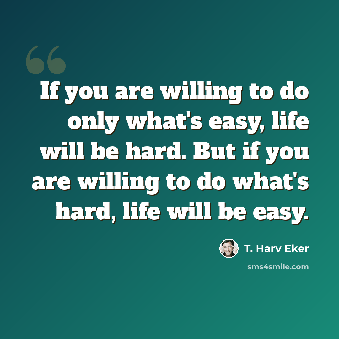 “If you are willing to do only what's easy, life will be hard. But if you are willing to do what's hard, life will be easy.” quote by T. Harv Eker