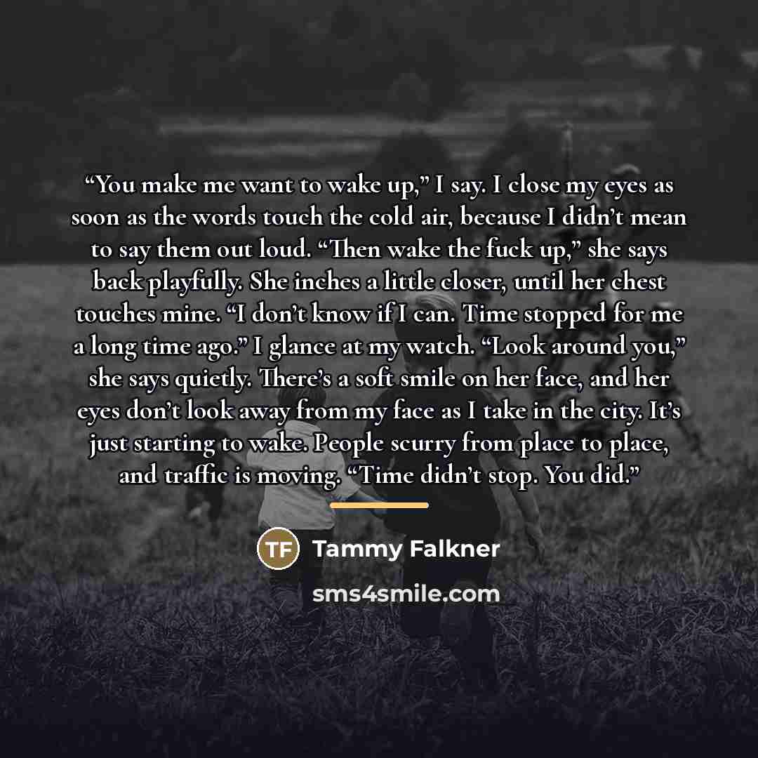 “You make me want to wake up,” I say. I close my eyes as soon as the words touch the cold air, because I didn’t mean to say them out loud. “Then wake the fuck up,” she says back playfully. She inches a little closer, until her chest touches mine. “I don’t know if I can. Time stopped for me a long…” quote by Tammy Falkner