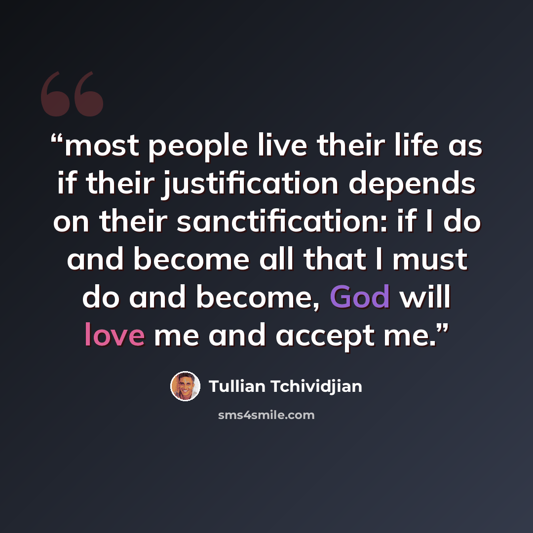 “most people live their life as if their justification depends on their sanctification: if I do and become all that I must do and become, God will love me and accept me.” quote by Tullian Tchividjian