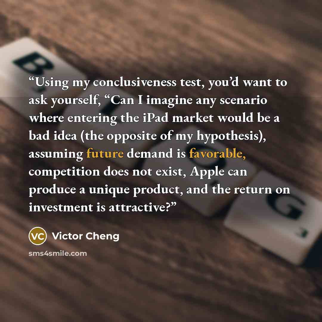 “Using my conclusiveness test, you’d want to ask yourself, “Can I imagine any scenario where entering the iPad market would be a bad idea (the opposite of my hypothesis), assuming future demand is favorable, competition does not exist, Apple can produce a unique product, and the return on…” quote by Victor Cheng