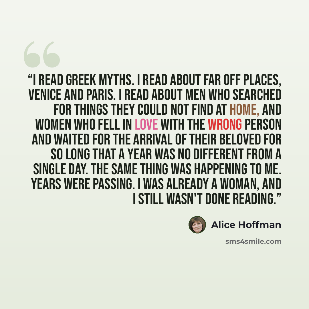 “I read Greek myths. I read about far off places, Venice and Paris. I read about men who searched for things they could not find at home, and women who fell in love with the wrong person and waited for the arrival of their beloved for so long that a year was no different from a single day. The same…” quote by Alice Hoffman