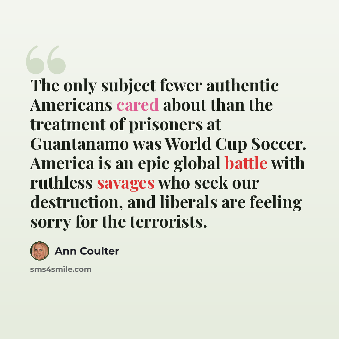 “The only subject fewer authentic Americans cared about than the treatment of prisoners at Guantanamo was World Cup Soccer. America is an epic global battle with ruthless savages who seek our destruction, and liberals are feeling sorry for the terrorists.” quote by Ann Coulter