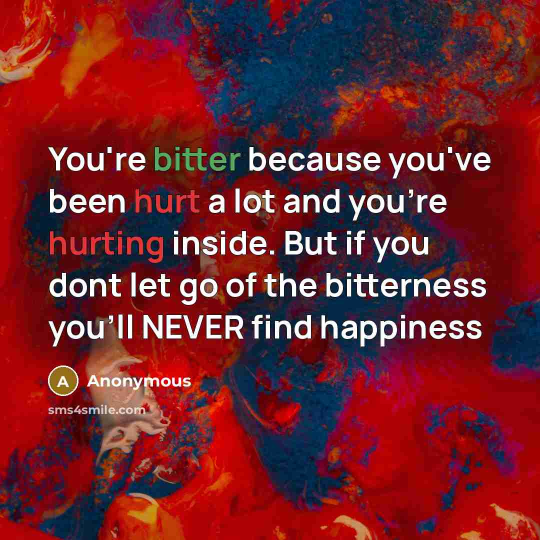 “You're bitter because you've been hurt a lot and you're hurting inside. But if you dont let go of the bitterness you'll NEVER find happiness” quote by Anonymous