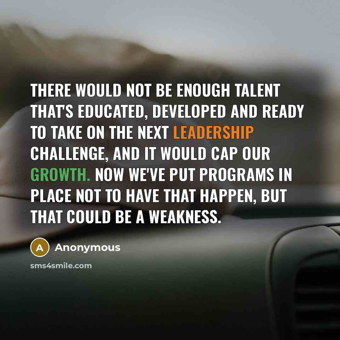 “There would not be enough talent that's educated, developed and ready to take on the next leadership challenge, and it would cap our growth. Now we've put programs in place not to have that happen, but that could be a weakness.” quote by Anonymous