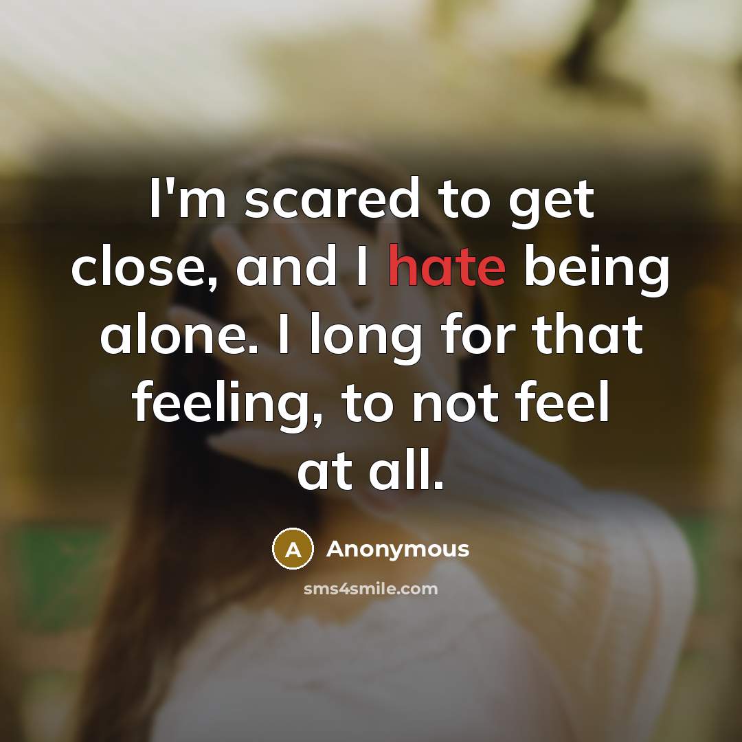 “I'm scared to get close, and I hate being alone. I long for that feeling, to not feel at all.” quote by Anonymous