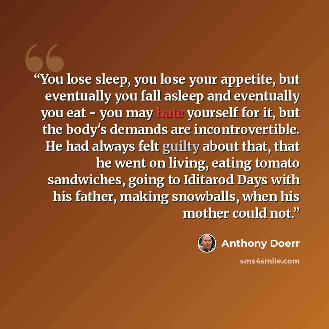 “You lose sleep, you lose your appetite, but eventually you fall asleep and eventually you eat - you may hate yourself for it, but the body's demands are incontrovertible. He had always felt guilty about that, that he went on living, eating tomato sandwiches, going to Iditarod Days with his father…” quote by Anthony Doerr