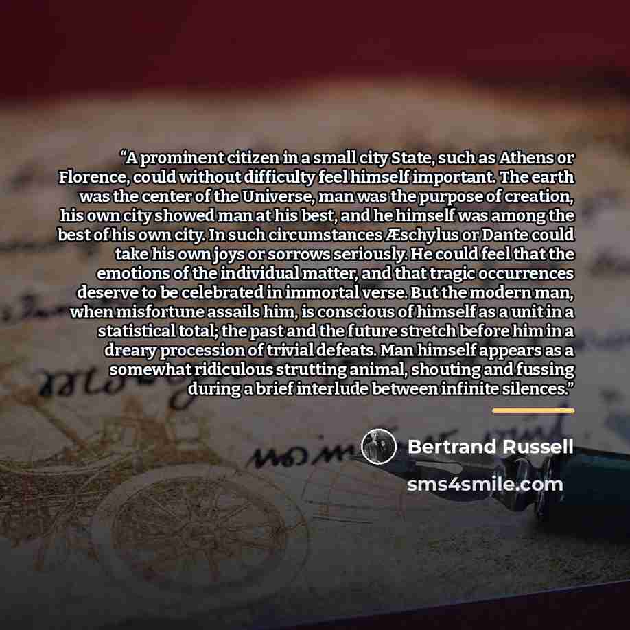 “A prominent citizen in a small city State, such as Athens or Florence, could without difficulty feel himself important. The earth was the center of the Universe, man was the purpose of creation, his own city showed man at his best, and he himself was among the best of his own city. In such…” quote by Bertrand Russell