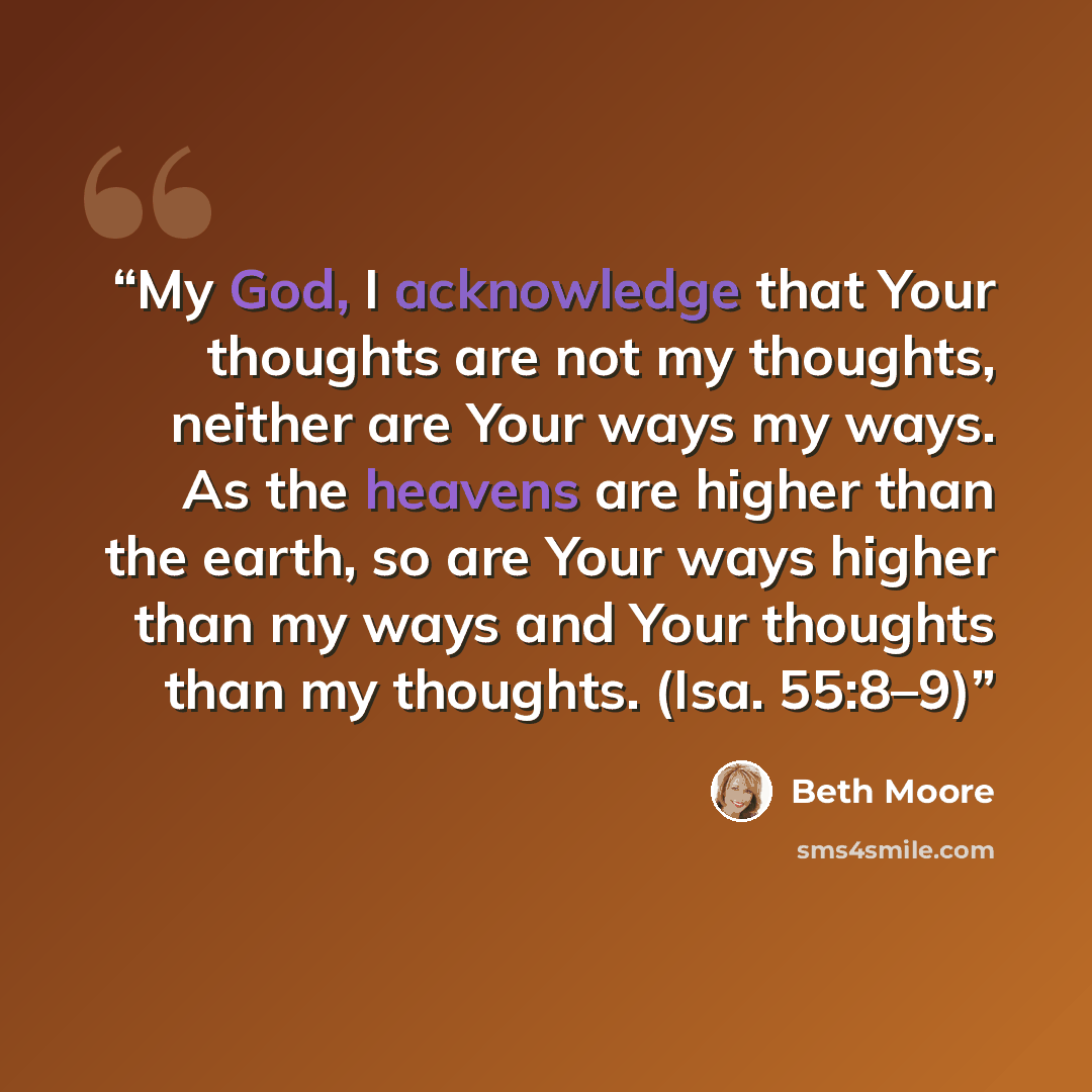 “My God, I acknowledge that Your thoughts are not my thoughts, neither are Your ways my ways. As the heavens are higher than the earth, so are Your ways higher than my ways and Your thoughts than my thoughts. (Isa. 55:8–9)” quote by Beth Moore