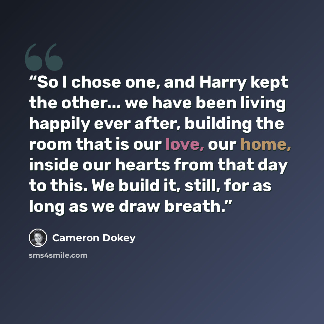“So I chose one, and Harry kept the other... we have been living happily ever after, building the room that is our love, our home, inside our hearts from that day to this. We build it, still, for as long as we draw breath.” quote by Cameron Dokey