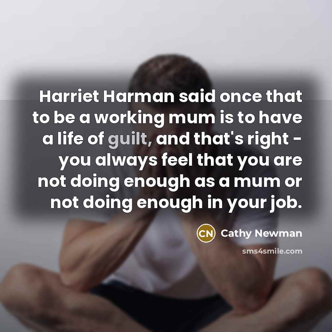 “Harriet Harman said once that to be a working mum is to have a life of guilt, and that's right - you always feel that you are not doing enough as a mum or not doing enough in your job.” quote by Cathy Newman