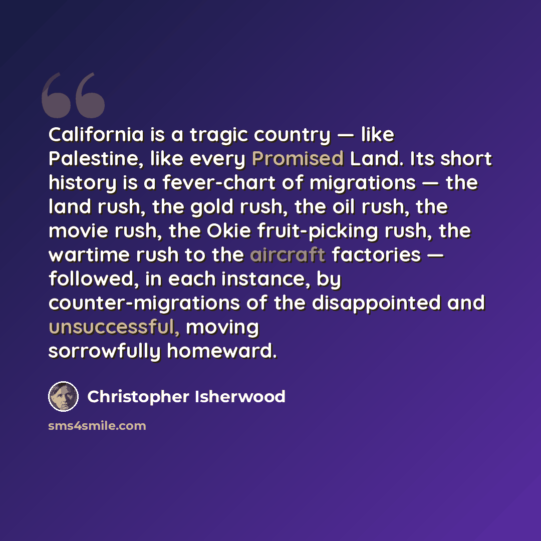 “California is a tragic country — like Palestine, like every Promised Land. Its short history is a fever-chart of migrations — the land rush, the gold rush, the oil rush, the movie rush, the Okie fruit-picking rush, the wartime rush to the aircraft factories — followed, in each instance, by…” quote by Christopher Isherwood
