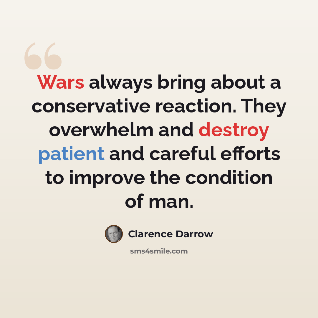 “Wars always bring about a conservative reaction. They overwhelm and destroy patient and careful efforts to improve the condition of man.” quote by Clarence Darrow