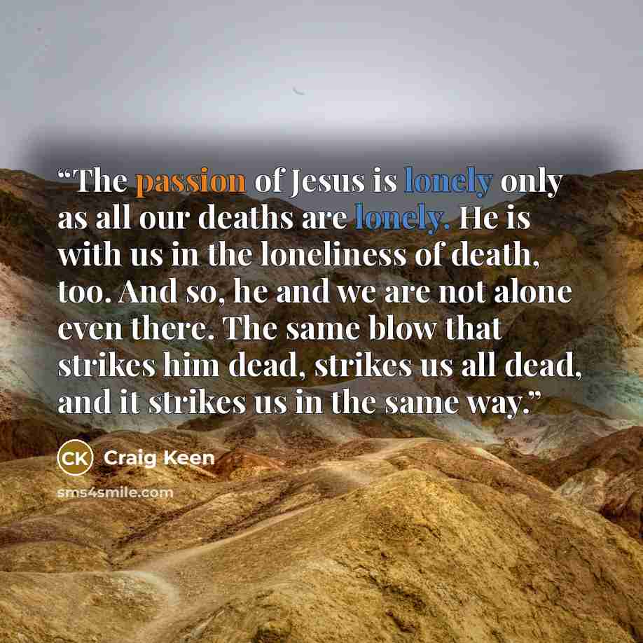 “The passion of Jesus is lonely only as all our deaths are lonely. He is with us in the loneliness of death, too. And so, he and we are not alone even there. The same blow that strikes him dead, strikes us all dead, and it strikes us in the same way.” quote by Craig Keen