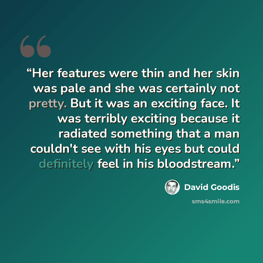 “Her features were thin and her skin was pale and she was certainly not pretty. But it was an exciting face. It was terribly exciting because it radiated something that a man couldn't see with his eyes but could definitely feel in his bloodstream.” quote by David Goodis