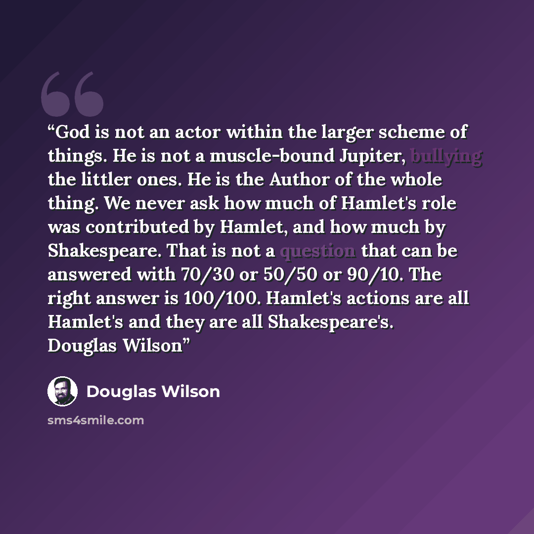 “God is not an actor within the larger scheme of things. He is not a muscle-bound Jupiter, bullying the littler ones. He is the Author of the whole thing. We never ask how much of Hamlet's role was contributed by Hamlet, and how much by Shakespeare. That is not a question that can be answered with…” quote by Douglas Wilson