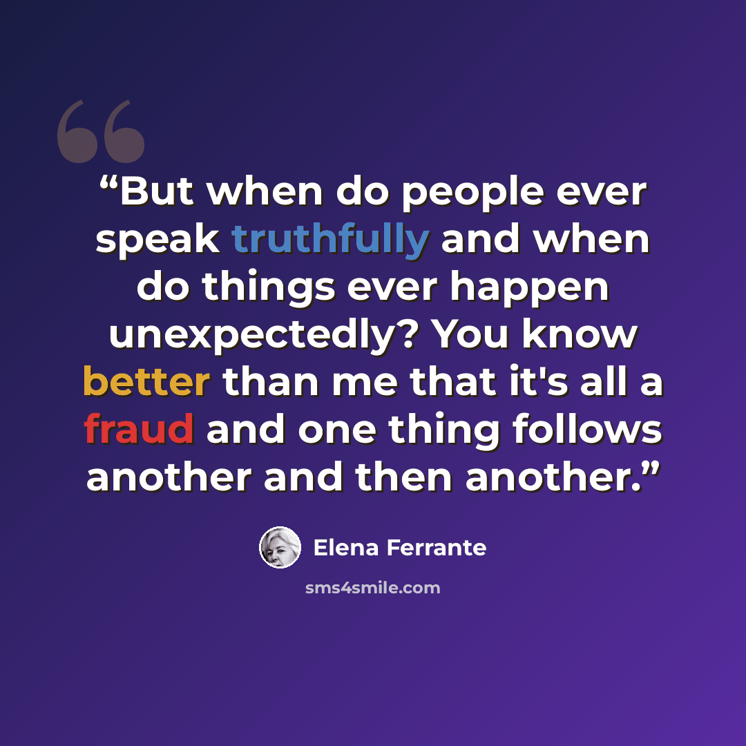 “But when do people ever speak truthfully and when do things ever happen unexpectedly? You know better than me that it's all a fraud and one thing follows another and then another.” quote by Elena Ferrante