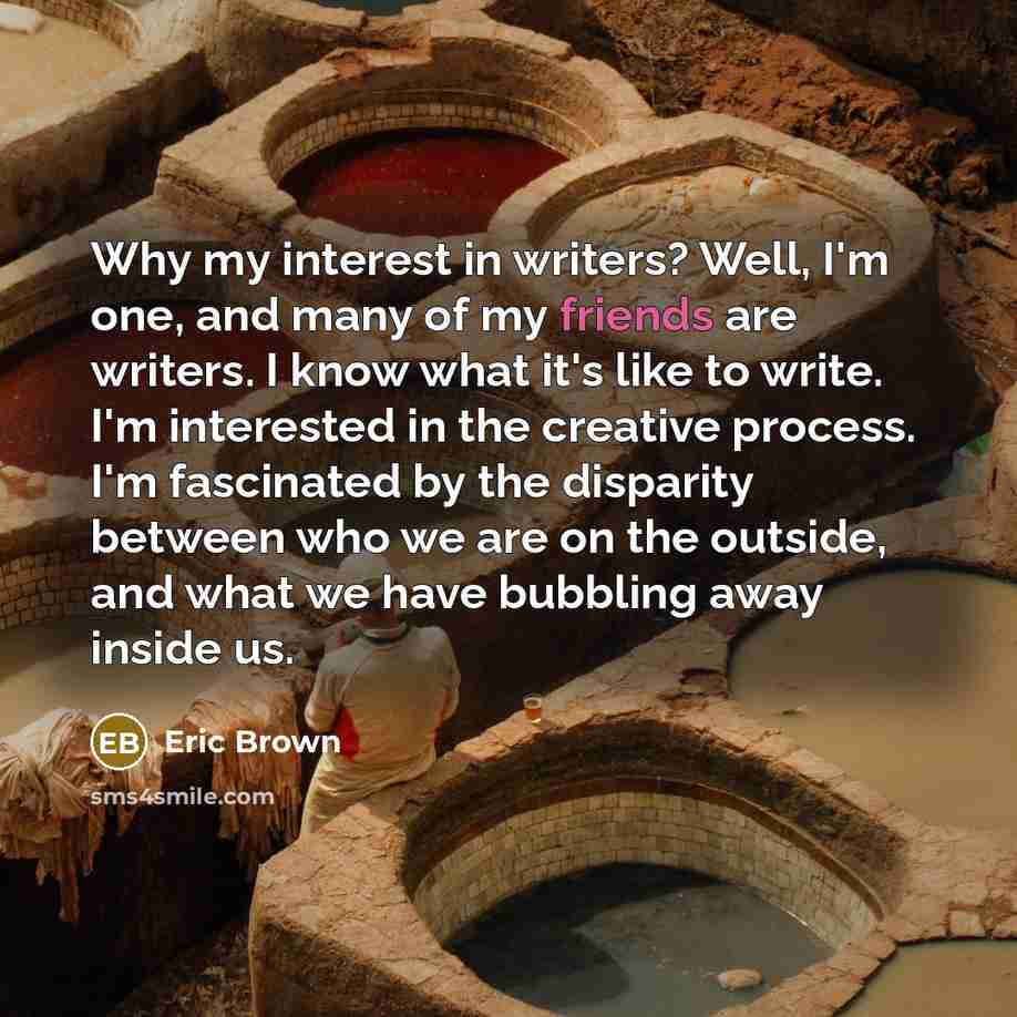 “Why my interest in writers? Well, I'm one, and many of my friends are writers. I know what it's like to write. I'm interested in the creative process. I'm fascinated by the disparity between who we are on the outside, and what we have bubbling away inside us.” quote by Eric Brown