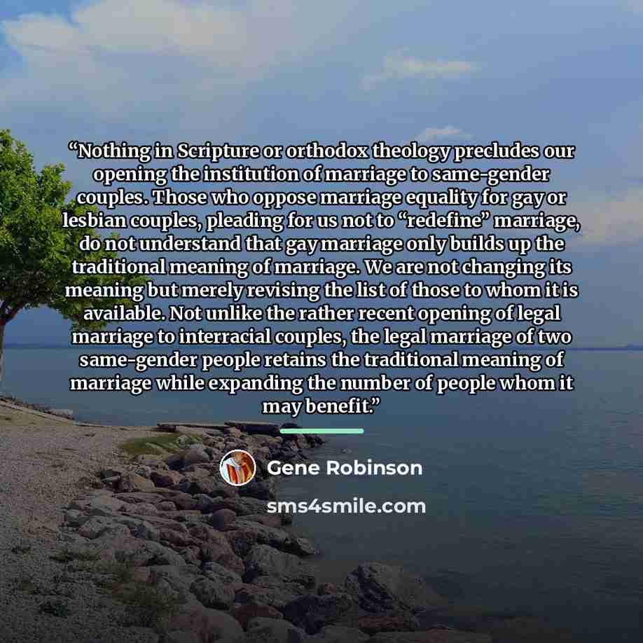 “Nothing in Scripture or orthodox theology precludes our opening the institution of marriage to same-gender couples. Those who oppose marriage equality for gay or lesbian couples, pleading for us not to “redefine” marriage, do not understand that gay marriage only builds up the traditional meaning…” quote by Gene Robinson