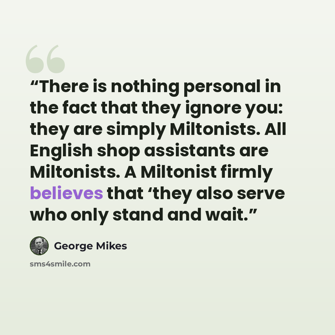 “There is nothing personal in the fact that they ignore you: they are simply Miltonists. All English shop assistants are Miltonists. A Miltonist firmly believes that ‘they also serve who only stand and wait.” quote by George Mikes