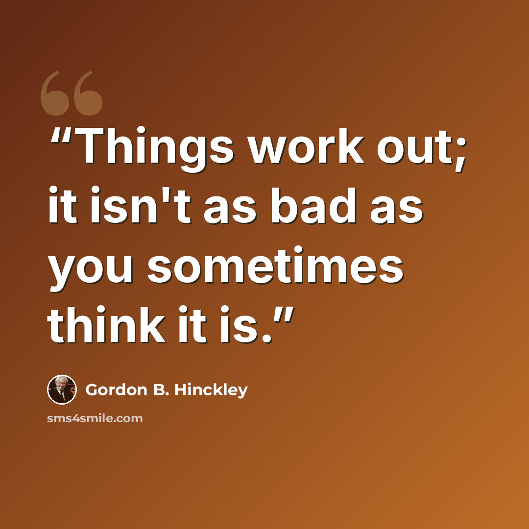 “Things work out; it isn't as bad as you sometimes think it is.” quote by Gordon B. Hinckley