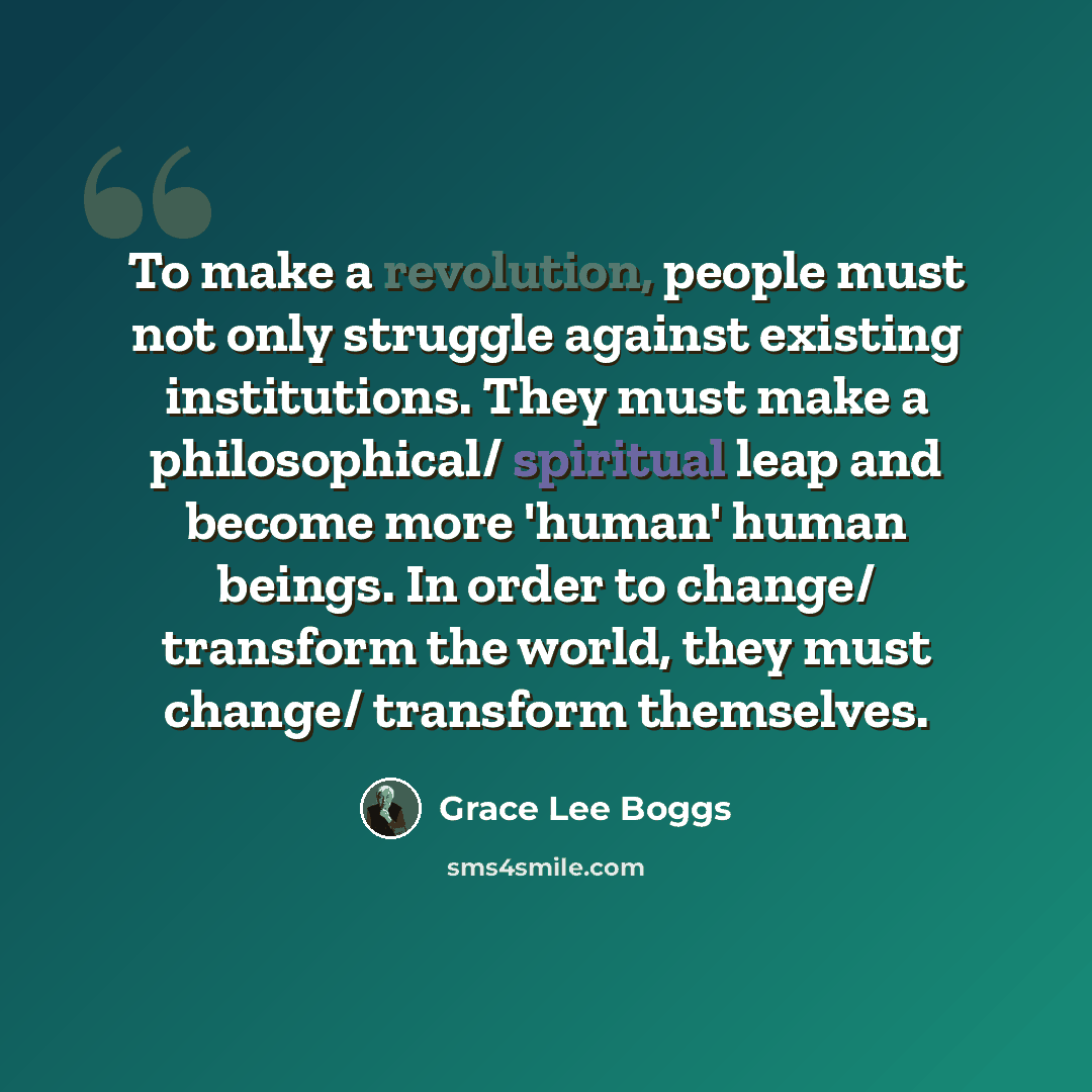 “To make a revolution, people must not only struggle against existing institutions. They must make a philosophical/ spiritual leap and become more 'human' human beings. In order to change/ transform the world, they must change/ transform themselves.” quote by Grace Lee Boggs