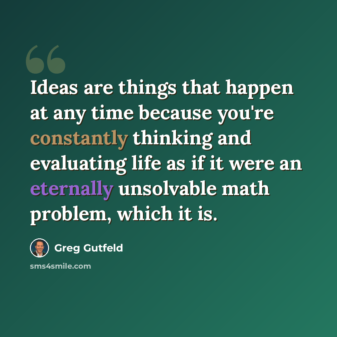 “Ideas are things that happen at any time because you're constantly thinking and evaluating life as if it were an eternally unsolvable math problem, which it is.” quote by Greg Gutfeld