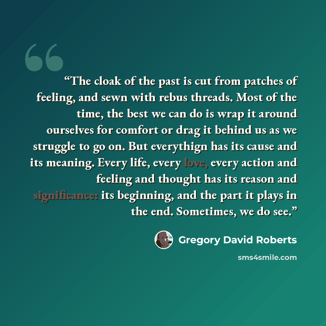 “The cloak of the past is cut from patches of feeling, and sewn with rebus threads. Most of the time, the best we can do is wrap it around ourselves for comfort or drag it behind us as we struggle to go on. But everythign has its cause and its meaning. Every life, every love, every action and…” quote by Gregory David Roberts