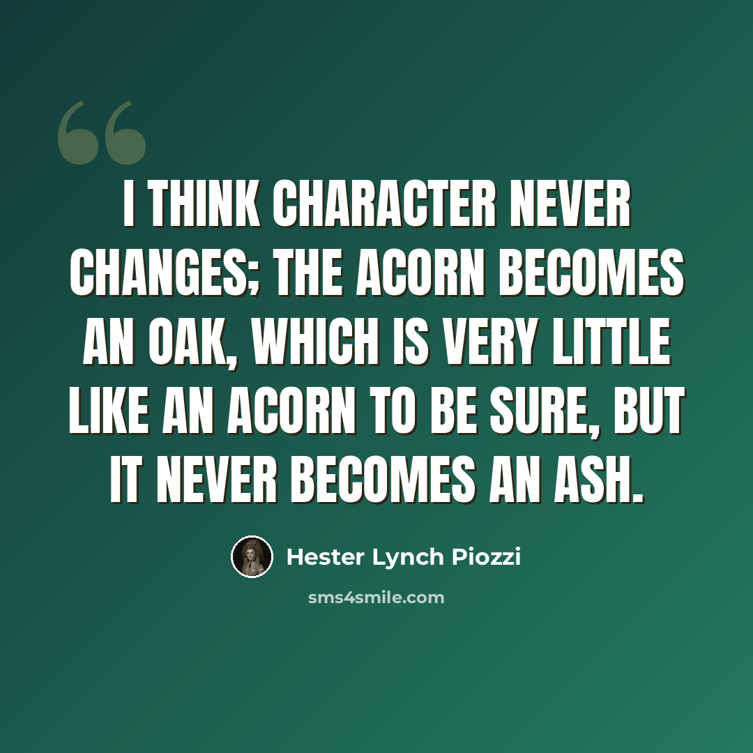 “I think character never changes; the Acorn becomes an Oak, which is very little like an Acorn to be sure, but it never becomes an Ash.” quote by Hester Lynch Piozzi