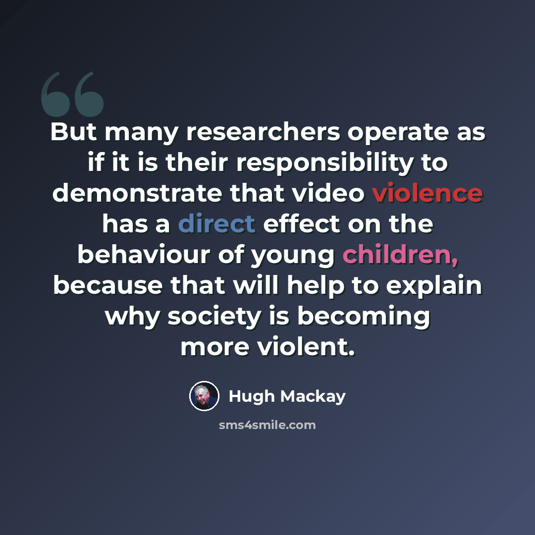 “But many researchers operate as if it is their responsibility to demonstrate that video violence has a direct effect on the behaviour of young children, because that will help to explain why society is becoming more violent.” quote by Hugh Mackay