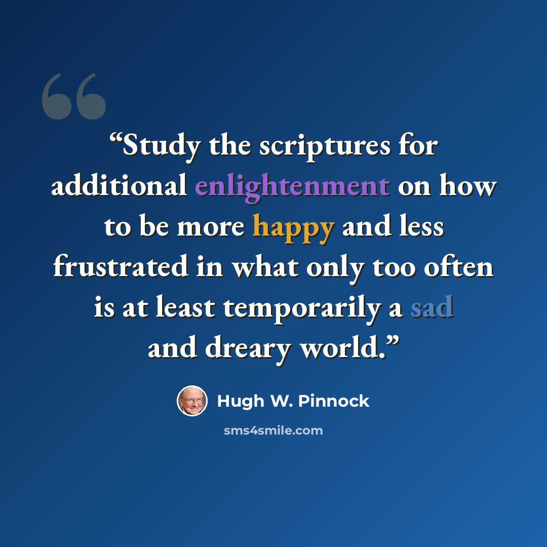 “Study the scriptures for additional enlightenment on how to be more happy and less frustrated in what only too often is at least temporarily a sad and dreary world.” quote by Hugh W. Pinnock