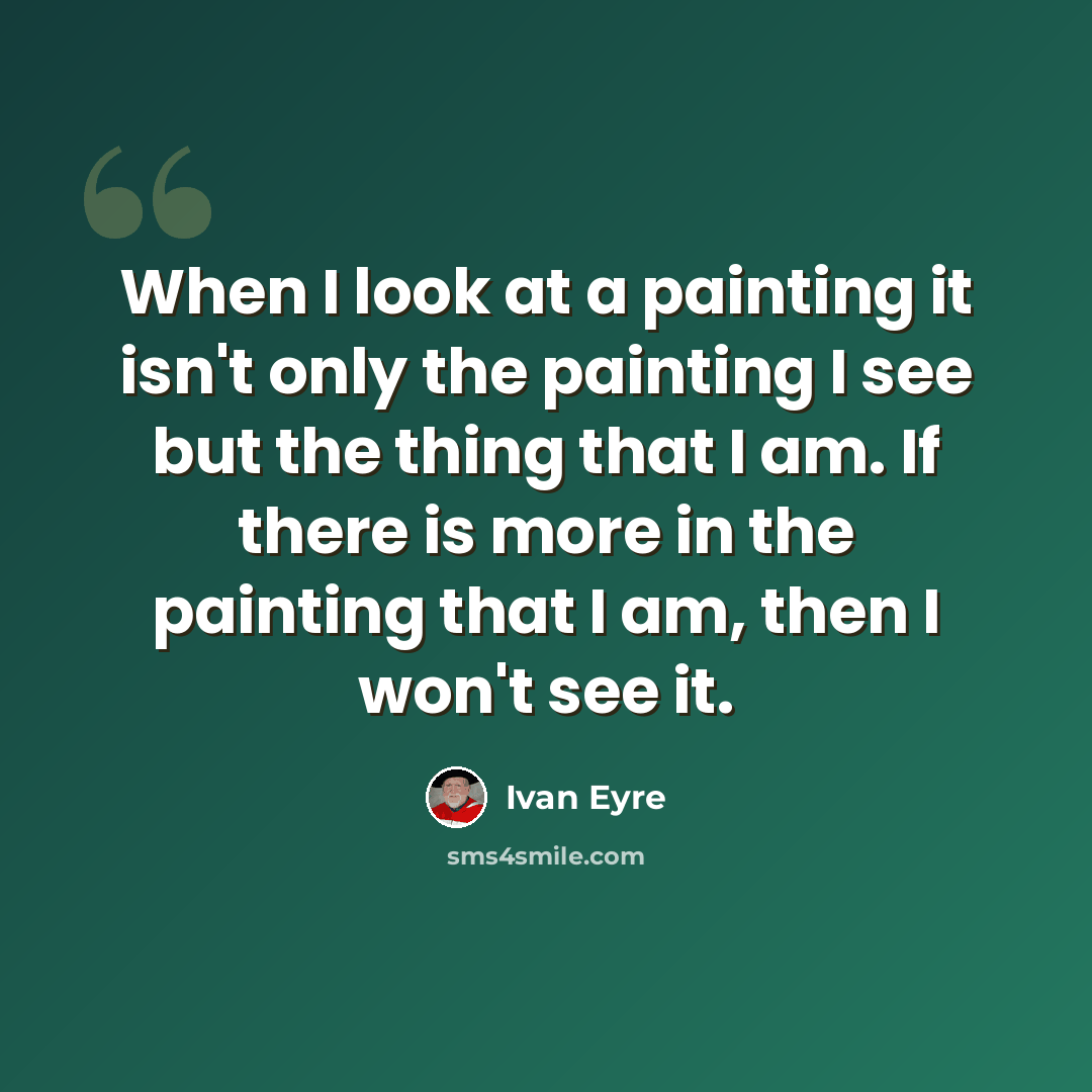 “When I look at a painting it isn't only the painting I see but the thing that I am. If there is more in the painting that I am, then I won't see it.” quote by Ivan Eyre