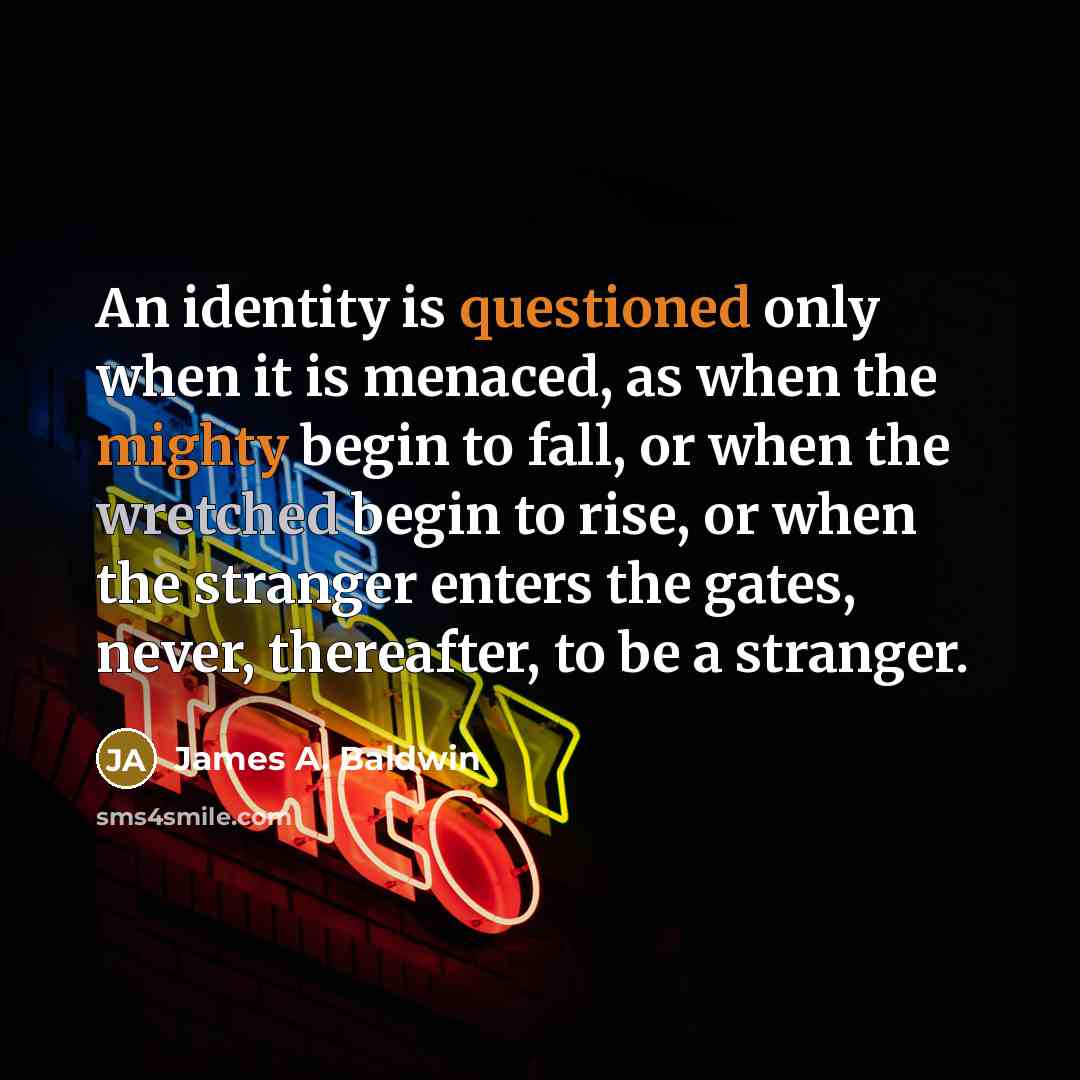 “An identity is questioned only when it is menaced, as when the mighty begin to fall, or when the wretched begin to rise, or when the stranger enters the gates, never, thereafter, to be a stranger.” quote by James A. Baldwin