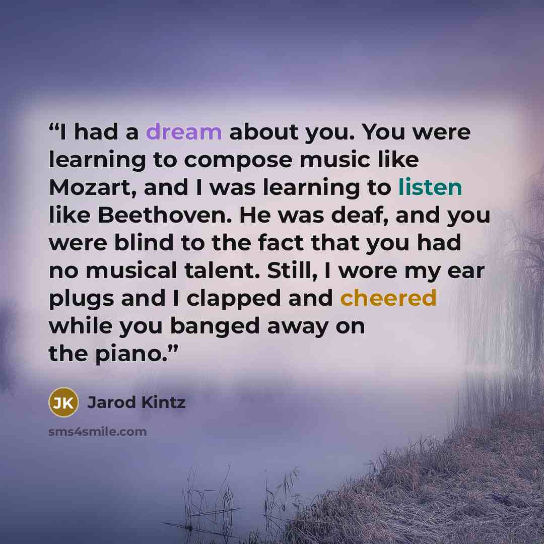 “I had a dream about you. You were learning to compose music like Mozart, and I was learning to listen like Beethoven. He was deaf, and you were blind to the fact that you had no musical talent. Still, I wore my ear plugs and I clapped and cheered while you banged away on the piano.” quote by Jarod Kintz