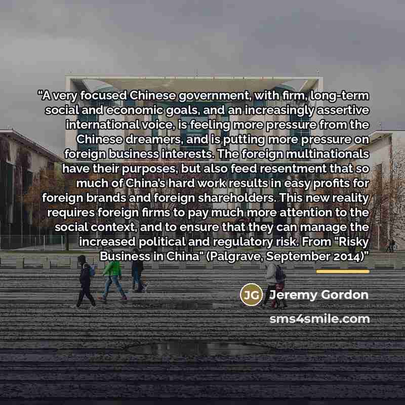 “A very focused Chinese government, with firm, long-term social and economic goals, and an increasingly assertive international voice, is feeling more pressure from the Chinese dreamers, and is putting more pressure on foreign business interests. The foreign multinationals have their purposes, but…” quote by Jeremy Gordon