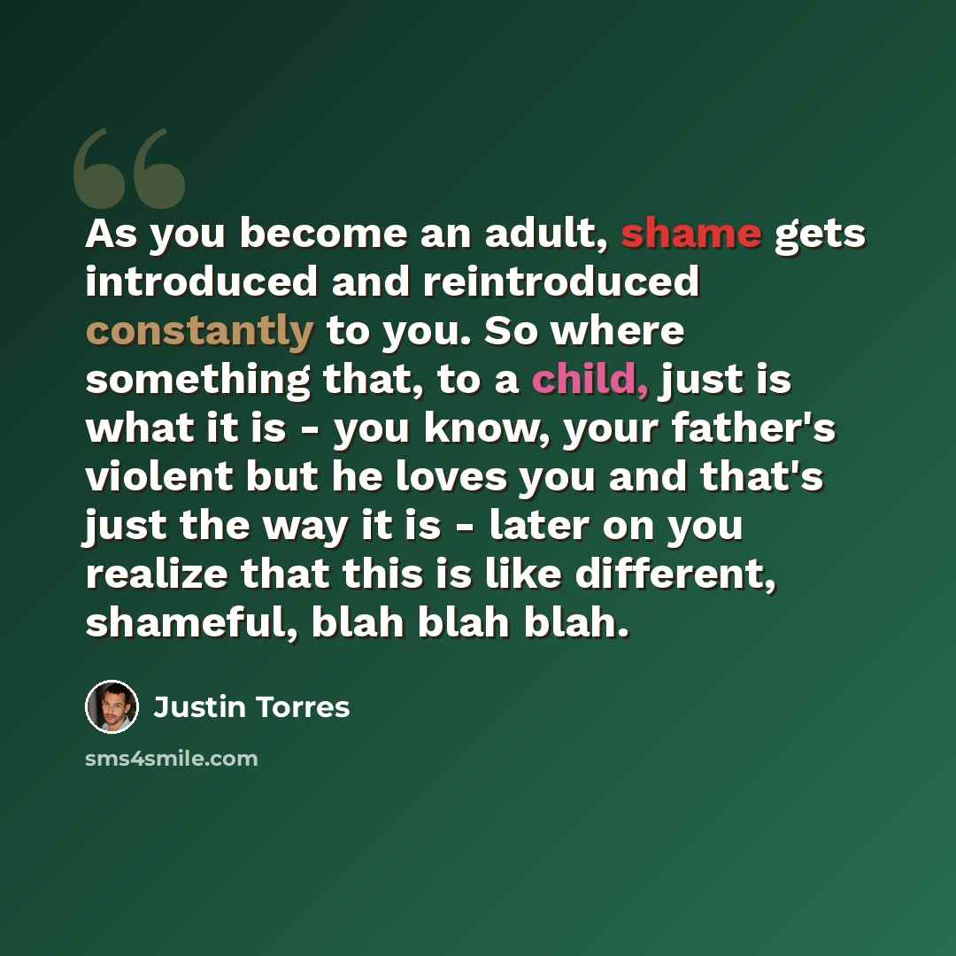 “As you become an adult, shame gets introduced and reintroduced constantly to you. So where something that, to a child, just is what it is - you know, your father's violent but he loves you and that's just the way it is - later on you realize that this is like different, shameful, blah blah blah.” quote by Justin Torres