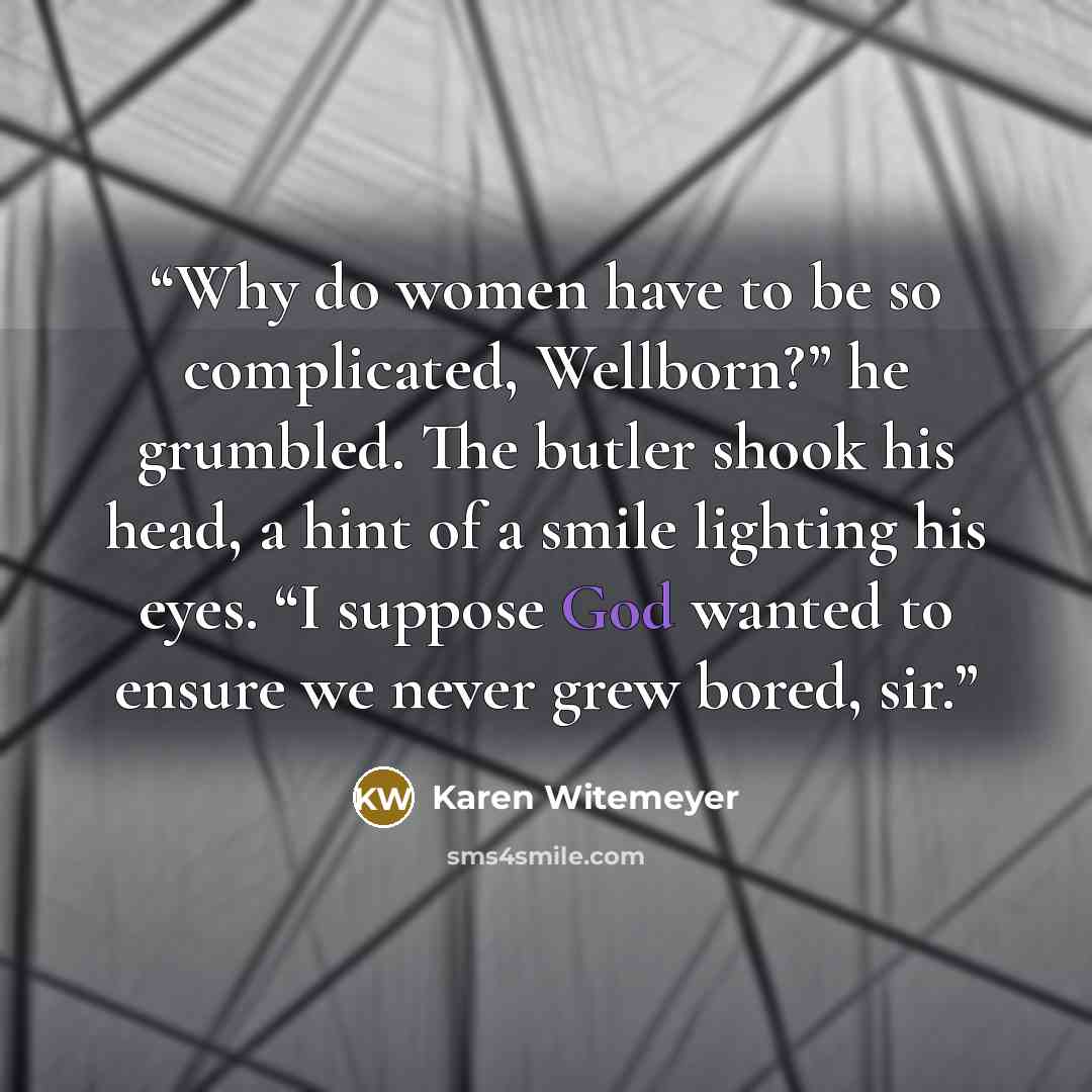 “Why do women have to be so complicated, Wellborn?” he grumbled. The butler shook his head, a hint of a smile lighting his eyes. “I suppose God wanted to ensure we never grew bored, sir.” quote by Karen Witemeyer