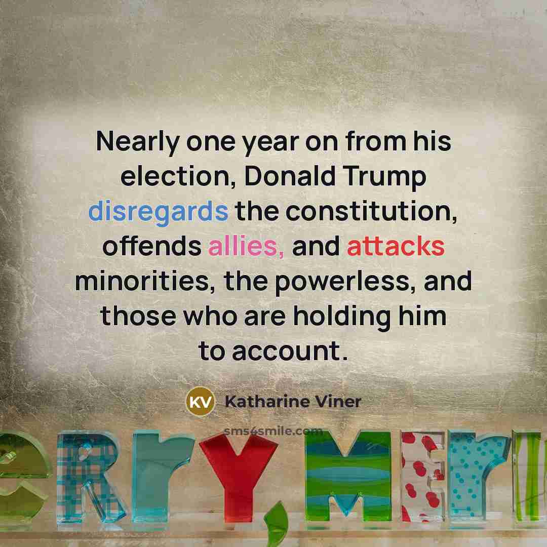 “Nearly one year on from his election, Donald Trump disregards the constitution, offends allies, and attacks minorities, the powerless, and those who are holding him to account.” quote by Katharine Viner