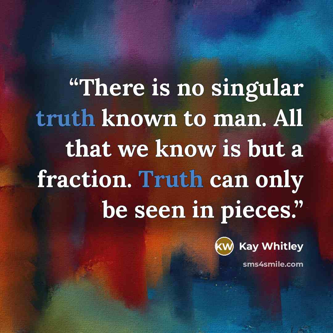 “There is no singular truth known to man. All that we know is but a fraction. Truth can only be seen in pieces.” quote by Kay Whitley
