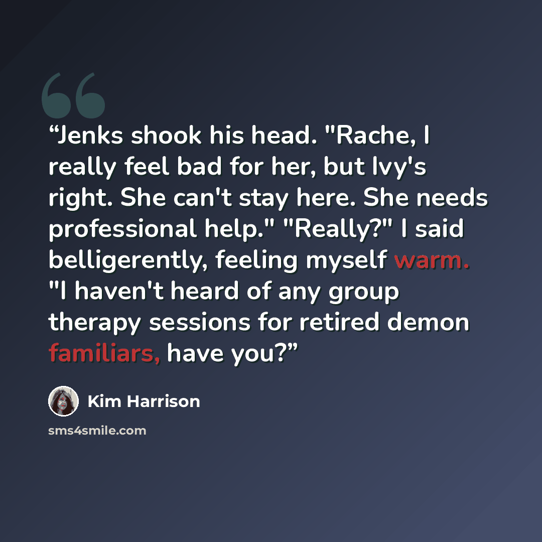 “Jenks shook his head. "Rache, I really feel bad for her, but Ivy's right. She can't stay here. She needs professional help." "Really?" I said belligerently, feeling myself warm. "I haven't heard of any group therapy sessions for retired demon familiars, have you?” quote by Kim Harrison
