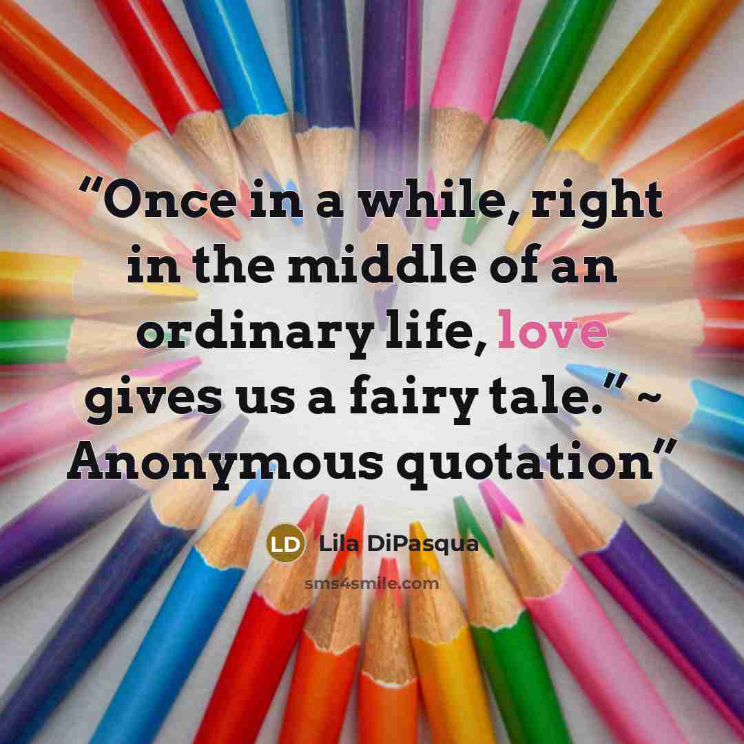 “Once in a while, right in the middle of an ordinary life, love gives us a fairy tale.” ~ Anonymous quotation” quote by Lila DiPasqua