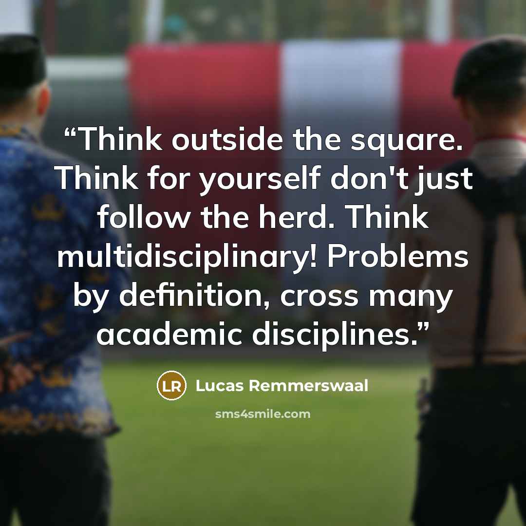 “Think outside the square. Think for yourself don't just follow the herd. Think multidisciplinary! Problems by definition, cross many academic disciplines.” quote by Lucas Remmerswaal