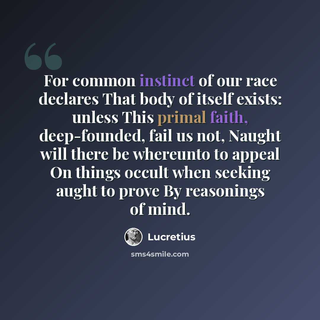 “For common instinct of our race declares That body of itself exists: unless This primal faith, deep-founded, fail us not, Naught will there be whereunto to appeal On things occult when seeking aught to prove By reasonings of mind.” quote by Lucretius