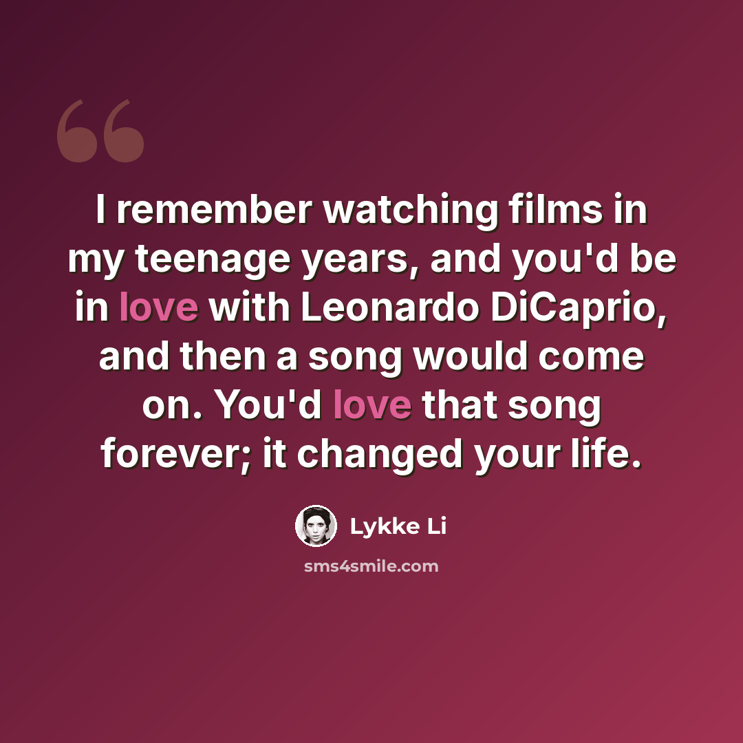 “I remember watching films in my teenage years, and you'd be in love with Leonardo DiCaprio, and then a song would come on. You'd love that song forever; it changed your life.” quote by Lykke Li