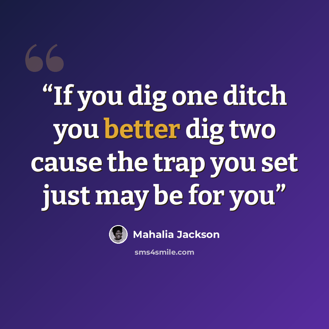 “If you dig one ditch you better dig two cause the trap you set just may be for you” quote by Mahalia Jackson